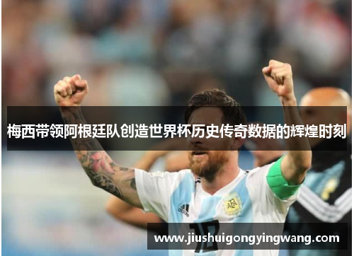 梅西带领阿根廷队创造世界杯历史传奇数据的辉煌时刻