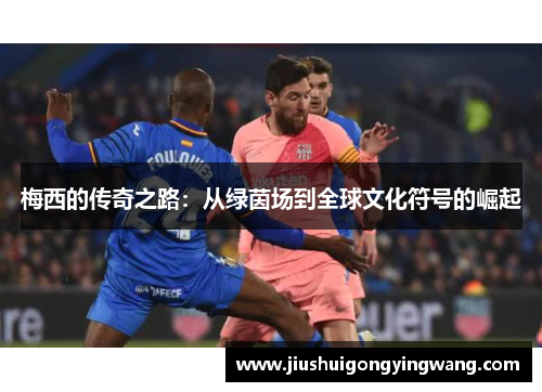 梅西的传奇之路:从绿茵场到全球文化符号的崛起 梅西的传奇之路:从绿茵场到全球文化符号的崛起