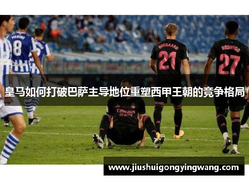 皇马如何打破巴萨主导地位重塑西甲王朝的竞争格局 皇马如何打破巴萨主导地位重塑西甲王朝的竞争格局