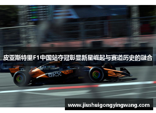 皮亚斯特里F1中国站夺冠彰显新星崛起与赛道历史的融合 皮亚斯特里F1中国站夺冠彰显新星崛起与赛道历史的融合