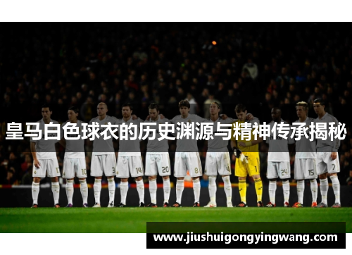 皇马白色球衣的历史渊源与精神传承揭秘 皇马白色球衣的历史渊源与精神传承揭秘