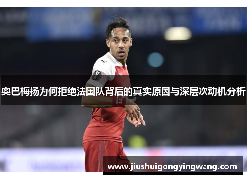 奥巴梅扬为何拒绝法国队背后的真实原因与深层次动机分析