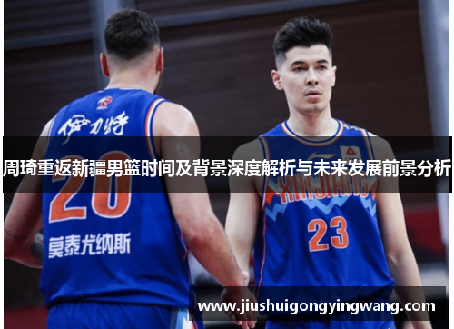 周琦重返新疆男篮时间及背景深度解析与未来发展前景分析 周琦重返新疆男篮时间及背景深度解析与未来发展前景分析